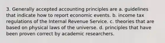 3. Generally accepted accounting principles are a. guidelines that indicate how to report economic events. b. income tax regulations of the Internal Revenue Service. c. theories that are based on physical laws of the universe. d. principles that have been proven correct by academic researchers.