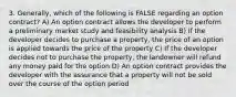 3. Generally, which of the following is FALSE regarding an option contract? A) An option contract allows the developer to perform a preliminary market study and feasibility analysis B) If the developer decides to purchase a property, the price of an option is applied towards the price of the property C) If the developer decides not to purchase the property, the landowner will refund any money paid for the option D) An option contract provides the developer with the assurance that a property will not be sold over the course of the option period