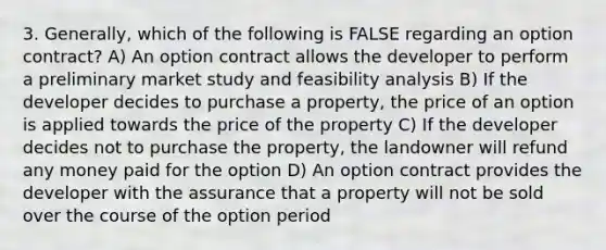 3. Generally, which of the following is FALSE regarding an option contract? A) An option contract allows the developer to perform a preliminary market study and feasibility analysis B) If the developer decides to purchase a property, the price of an option is applied towards the price of the property C) If the developer decides not to purchase the property, the landowner will refund any money paid for the option D) An option contract provides the developer with the assurance that a property will not be sold over the course of the option period