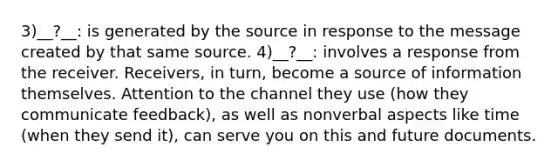 3)__?__: is generated by the source in response to the message created by that same source. 4)__?__: involves a response from the receiver. Receivers, in turn, become a source of information themselves. Attention to the channel they use (how they communicate feedback), as well as nonverbal aspects like time (when they send it), can serve you on this and future documents.