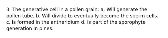 3. The generative cell in a pollen grain: a. Will generate the pollen tube. b. Will divide to eventually become the sperm cells. c. Is formed in the antheridium d. Is part of the sporophyte generation in pines.