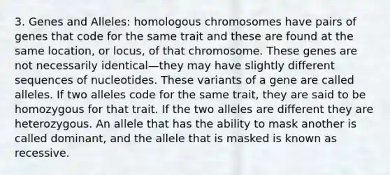 3. Genes and Alleles: homologous chromosomes have pairs of genes that code for the same trait and these are found at the same location, or locus, of that chromosome. These genes are not necessarily identical—they may have slightly different sequences of nucleotides. These variants of a gene are called alleles. If two alleles code for the same trait, they are said to be homozygous for that trait. If the two alleles are different they are heterozygous. An allele that has the ability to mask another is called dominant, and the allele that is masked is known as recessive.