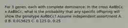 For 3 genes, each with complete dominance: In the cross AaBbCc x AaBbCc, what is the probability that any specific offspring will show the genotype AaBbCc? Assume independent assortment A. 0 B. 0.015625 C. 0.125 D. 0.25