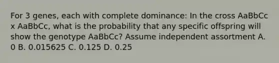 For 3 genes, each with complete dominance: In the cross AaBbCc x AaBbCc, what is the probability that any specific offspring will show the genotype AaBbCc? Assume independent assortment A. 0 B. 0.015625 C. 0.125 D. 0.25