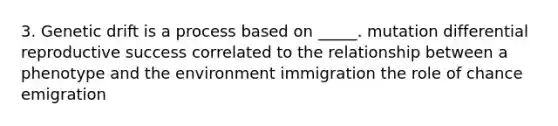 3. Genetic drift is a process based on _____. mutation differential reproductive success correlated to the relationship between a phenotype and the environment immigration the role of chance emigration