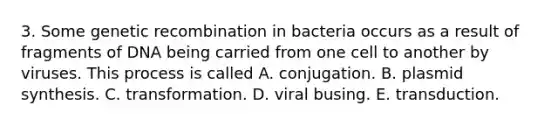 3. Some <a href='https://www.questionai.com/knowledge/kS5l0nVp99-genetic-recombination' class='anchor-knowledge'>genetic recombination</a> in bacteria occurs as a result of fragments of DNA being carried from one cell to another by viruses. This process is called A. conjugation. B. plasmid synthesis. C. transformation. D. viral busing. E. transduction.