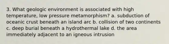 3. What geologic environment is associated with high temperature, low pressure metamorphism? a. subduction of oceanic crust beneath an island arc b. collision of two continents c. deep burial beneath a hydrothermal lake d. the area immediately adjacent to an igneous intrusion