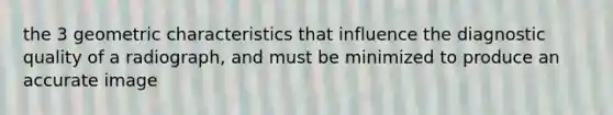 the 3 geometric characteristics that influence the diagnostic quality of a radiograph, and must be minimized to produce an accurate image