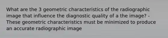 What are the 3 geometric characteristics of the radiographic image that influence the diagnostic quality of a the image? -These geometric characteristics must be minimized to produce an accurate radiographic image