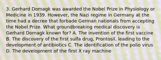 3. Gerhard Domagk was awarded the Nobel Prize in Physiology or Medicine in 1939. However, the Nazi regime in Germany at the time had a decree that forbade German nationals from accepting the Nobel Prize. What groundbreaking medical discovery is Gerhard Domagk known for? A. The invention of the first vaccine B. The discovery of the first sulfa drug, Prontosil, leading to the development of antibiotics C. The identification of the polio virus D. The development of the first X ray machine