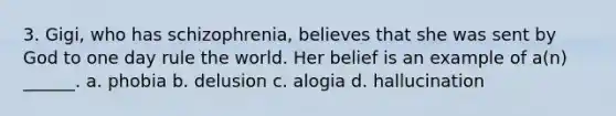 3. Gigi, who has schizophrenia, believes that she was sent by God to one day rule the world. Her belief is an example of a(n) ______. a. phobia b. delusion c. alogia d. hallucination