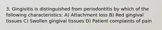 3. Gingivitis is distinguished from periodontitis by which of the following characteristics: A) Attachment loss B) Red gingival tissues C) Swollen gingival tissues D) Patient complaints of pain