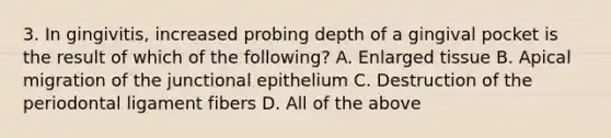 3. In gingivitis, increased probing depth of a gingival pocket is the result of which of the following? A. Enlarged tissue B. Apical migration of the junctional epithelium C. Destruction of the periodontal ligament fibers D. All of the above