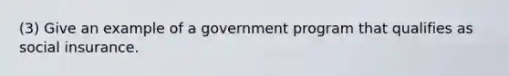 (3) Give an example of a government program that qualifies as social insurance.