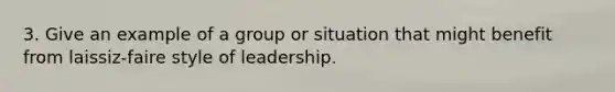 3. Give an example of a group or situation that might benefit from laissiz-faire style of leadership.