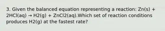 3. Given the balanced equation representing a reaction: Zn(s) + 2HCl(aq) → H2(g) + ZnCl2(aq).Which set of reaction conditions produces H2(g) at the fastest rate?