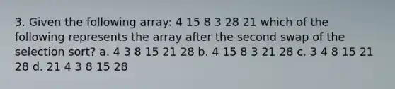 3. Given the following array: 4 15 8 3 28 21 which of the following represents the array after the second swap of the selection sort? a. 4 3 8 15 21 28 b. 4 15 8 3 21 28 c. 3 4 8 15 21 28 d. 21 4 3 8 15 28