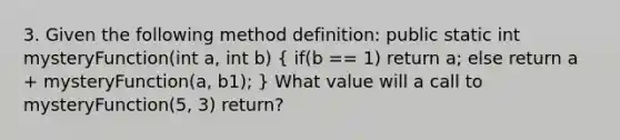 3. Given the following method definition: public static int mysteryFunction(int a, int b) ( if(b == 1) return a; else return a + mysteryFunction(a, b1); ) What value will a call to mysteryFunction(5, 3) return?