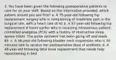 3. You have been given the following postoperative patients to care for on your shift. Based on the information provided, which patient should you see first? a. A 75-year-old following hip replacement surgery who is complaining of moderate pain in the surgical site, with a heart rate of 92 b. A 57-year-old following hip replacement 6 hours earlier who is receiving intravenous patient-controlled analgesia (PCA) with a history of obstructive sleep apnea (OSA). The pulse oximeter has been going off and reads 85. c. A 36-year-old following bladder neck suspension who is 30 minutes late to receive her postoperative dose of antibiotic d. A 48-year-old following total knee replacement that needs help repositioning in bed