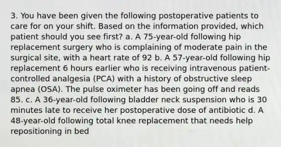 3. You have been given the following postoperative patients to care for on your shift. Based on the information provided, which patient should you see first? a. A 75-year-old following hip replacement surgery who is complaining of moderate pain in the surgical site, with a heart rate of 92 b. A 57-year-old following hip replacement 6 hours earlier who is receiving intravenous patient-controlled analgesia (PCA) with a history of obstructive sleep apnea (OSA). The pulse oximeter has been going off and reads 85. c. A 36-year-old following bladder neck suspension who is 30 minutes late to receive her postoperative dose of antibiotic d. A 48-year-old following total knee replacement that needs help repositioning in bed