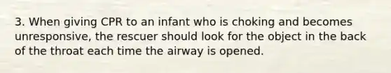 3. When giving CPR to an infant who is choking and becomes unresponsive, the rescuer should look for the object in the back of the throat each time the airway is opened.