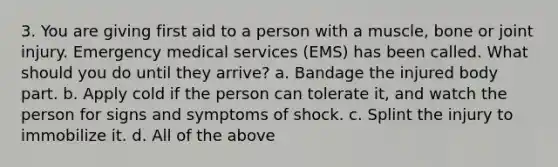 3. You are giving first aid to a person with a muscle, bone or joint injury. Emergency medical services (EMS) has been called. What should you do until they arrive? a. Bandage the injured body part. b. Apply cold if the person can tolerate it, and watch the person for signs and symptoms of shock. c. Splint the injury to immobilize it. d. All of the above