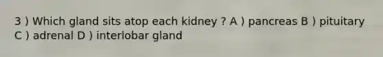 3 ) Which gland sits atop each kidney ? A ) pancreas B ) pituitary C ) adrenal D ) interlobar gland