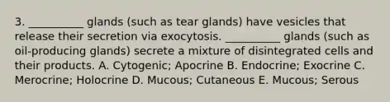 3. __________ glands (such as tear glands) have vesicles that release their secretion via exocytosis. __________ glands (such as oil-producing glands) secrete a mixture of disintegrated cells and their products. A. Cytogenic; Apocrine B. Endocrine; Exocrine C. Merocrine; Holocrine D. Mucous; Cutaneous E. Mucous; Serous