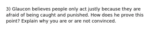 3) Glaucon believes people only act justly because they are afraid of being caught and punished. How does he prove this point? Explain why you are or are not convinced.