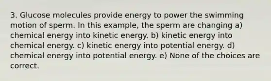 3. Glucose molecules provide energy to power the swimming motion of sperm. In this example, the sperm are changing a) chemical energy into kinetic energy. b) kinetic energy into chemical energy. c) kinetic energy into potential energy. d) chemical energy into potential energy. e) None of the choices are correct.