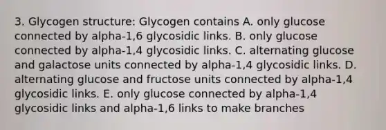 3. Glycogen structure: Glycogen contains A. only glucose connected by alpha-1,6 glycosidic links. B. only glucose connected by alpha-1,4 glycosidic links. C. alternating glucose and galactose units connected by alpha-1,4 glycosidic links. D. alternating glucose and fructose units connected by alpha-1,4 glycosidic links. E. only glucose connected by alpha-1,4 glycosidic links and alpha-1,6 links to make branches