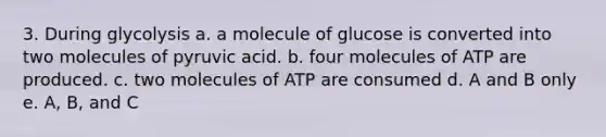 3. During glycolysis a. a molecule of glucose is converted into two molecules of pyruvic acid. b. four molecules of ATP are produced. c. two molecules of ATP are consumed d. A and B only e. A, B, and C