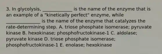 3. In glycolysis, _____________ is the name of the enzyme that is an example of a "kinetically perfect" enzyme, while _______________ is the name of the enzyme that catalyzes the rate-determining step. A. triose phosphate isomerase; pyruvate kinase B. hexokinase; phosphofructokinase-1 C. aldolase; pyruvate kinase D. triose phosphate isomerase; phosphofructokinase-1 E. enolase; hexokinase