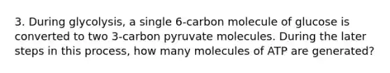 3. During glycolysis, a single 6-carbon molecule of glucose is converted to two 3-carbon pyruvate molecules. During the later steps in this process, how many molecules of ATP are generated?