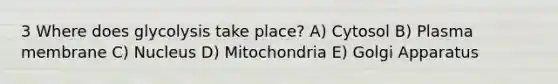 3 Where does glycolysis take place? A) Cytosol B) Plasma membrane C) Nucleus D) Mitochondria E) Golgi Apparatus