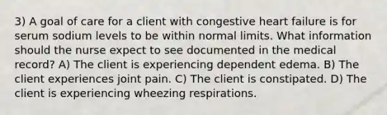 3) A goal of care for a client with congestive heart failure is for serum sodium levels to be within normal limits. What information should the nurse expect to see documented in the medical record? A) The client is experiencing dependent edema. B) The client experiences joint pain. C) The client is constipated. D) The client is experiencing wheezing respirations.