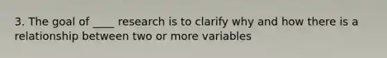 3. The goal of ____ research is to clarify why and how there is a relationship between two or more variables