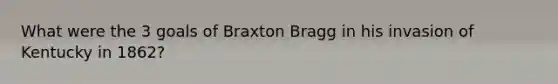 What were the 3 goals of Braxton Bragg in his invasion of Kentucky in 1862?