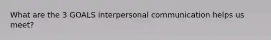 What are the 3 GOALS interpersonal communication helps us meet?