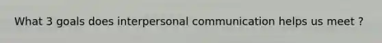 What 3 goals does interpersonal communication helps us meet ?