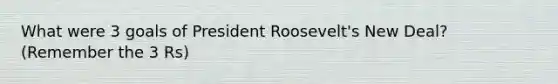 What were 3 goals of President Roosevelt's New Deal? (Remember the 3 Rs)