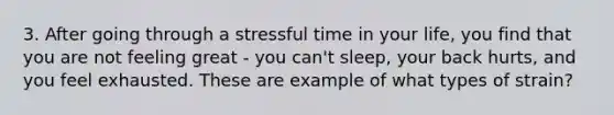 3. After going through a stressful time in your life, you find that you are not feeling great - you can't sleep, your back hurts, and you feel exhausted. These are example of what types of strain?