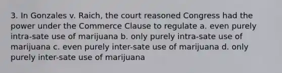 3. In Gonzales v. Raich, the court reasoned Congress had the power under the Commerce Clause to regulate a. even purely intra-sate use of marijuana b. only purely intra-sate use of marijuana c. even purely inter-sate use of marijuana d. only purely inter-sate use of marijuana