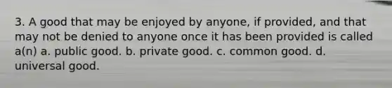 3. A good that may be enjoyed by anyone, if provided, and that may not be denied to anyone once it has been provided is called a(n) a. public good. b. private good. c. common good. d. universal good.