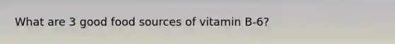 What are 3 good food sources of vitamin B-6?