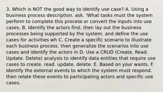 3. Which is NOT the good way to identify use case? A. Using a business process description. ask. 'What tasks must the system perform to complete this process or convert the inputs into use cases. B. Identify the actors first. then lay out the business processes being supported by the system. and define the use cases for activities wh C. Create a specific scenario to illustrate each business process. then generalize the scenarios into use cases and identify the actors in D. Use a CRUD (Create. Read. Update. Delete) analysis to identify data entities that require use cases to create. read. update. delete. E. Based on your wants. F. Identify the external events to which the system must respond. then relate these events to participating actors and specific use cases.