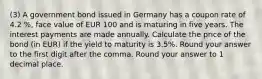 (3) A government bond issued in Germany has a coupon rate of 4.2 %, face value of EUR 100 and is maturing in five years. The interest payments are made annually. Calculate the price of the bond (in EUR) if the yield to maturity is 3.5%. Round your answer to the first digit after the comma. Round your answer to 1 decimal place.