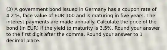 (3) A government bond issued in Germany has a coupon rate of 4.2 %, face value of EUR 100 and is maturing in five years. The interest payments are made annually. Calculate the price of the bond (in EUR) if the yield to maturity is 3.5%. Round your answer to the first digit after the comma. Round your answer to 1 decimal place.