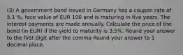 (3) A government bond issued in Germany has a coupon rate of 5.1 %, face value of EUR 100 and is maturing in five years. The interest payments are made annually. Calculate the price of the bond (in EUR) if the yield to maturity is 3.5%. Round your answer to the first digit after the comma Round your answer to 1 decimal place.