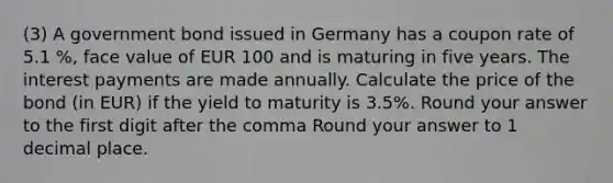 (3) A government bond issued in Germany has a coupon rate of 5.1 %, face value of EUR 100 and is maturing in five years. The interest payments are made annually. Calculate the price of the bond (in EUR) if the yield to maturity is 3.5%. Round your answer to the first digit after the comma Round your answer to 1 decimal place.